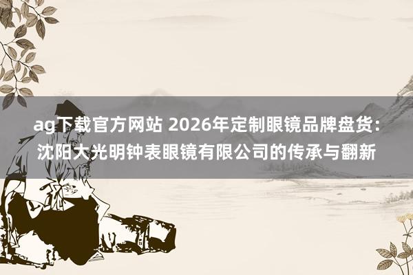 ag下载官方网站 2026年定制眼镜品牌盘货：沈阳大光明钟表眼镜有限公司的传承与翻新