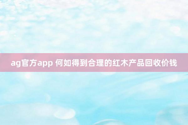 ag官方app 何如得到合理的红木产品回收价钱