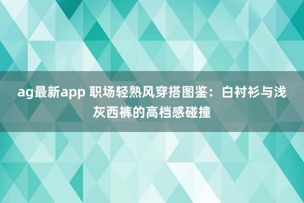 ag最新app 职场轻熟风穿搭图鉴：白衬衫与浅灰西裤的高档感碰撞