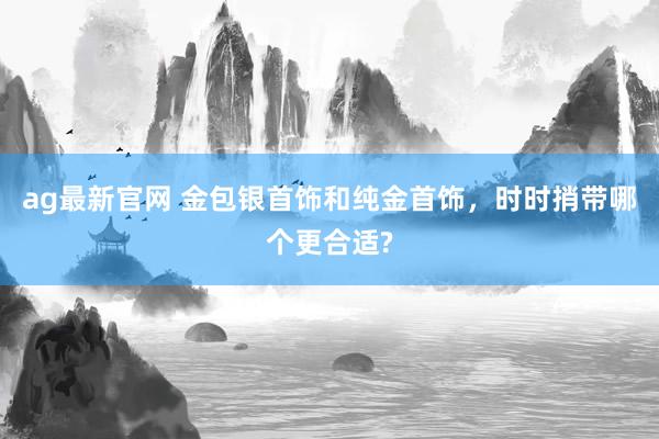 ag最新官网 金包银首饰和纯金首饰，时时捎带哪个更合适?