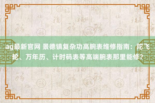 ag最新官网 景德镇复杂功高腕表维修指南：陀飞轮、万年历、计时码表等高端腕表那里能修？