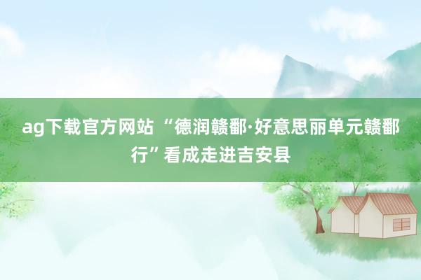 ag下载官方网站 “德润赣鄱·好意思丽单元赣鄱行”看成走进吉安县