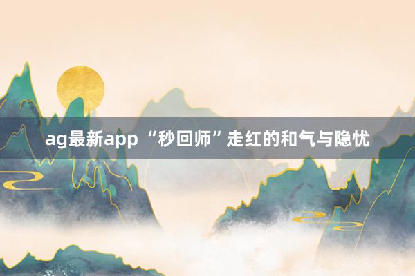 ag最新app “秒回师”走红的和气与隐忧