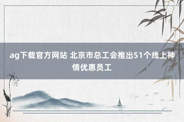 ag下载官方网站 北京市总工会推出51个线上神情优惠员工