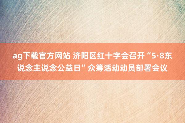 ag下载官方网站 济阳区红十字会召开“5·8东说念主说念公益日”众筹活动动员部署会议