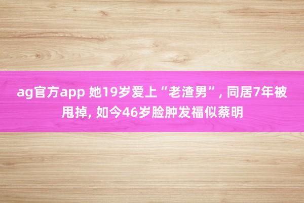 ag官方app 她19岁爱上“老渣男”, 同居7年被甩掉, 如今46岁脸肿发福似蔡明