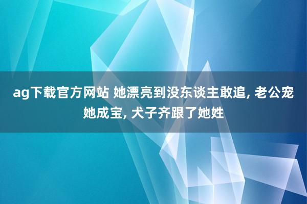 ag下载官方网站 她漂亮到没东谈主敢追, 老公宠她成宝, 犬子齐跟了她姓