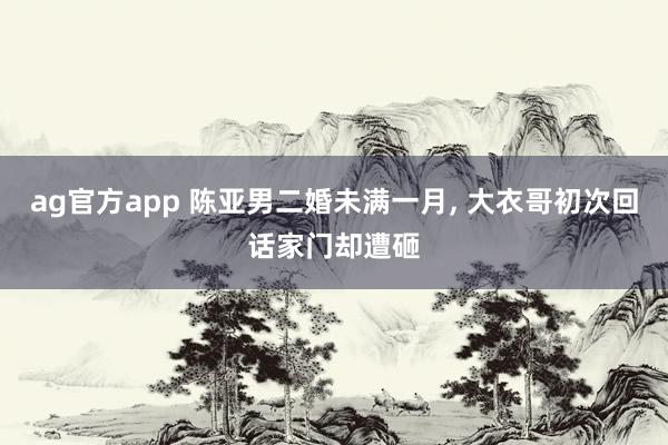 ag官方app 陈亚男二婚未满一月, 大衣哥初次回话家门却遭砸