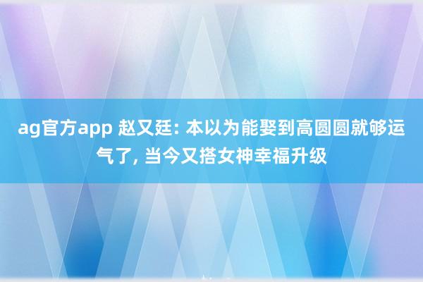 ag官方app 赵又廷: 本以为能娶到高圆圆就够运气了, 当今又搭女神幸福升级