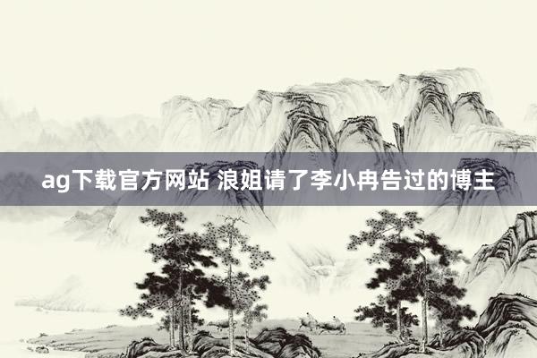 ag下载官方网站 浪姐请了李小冉告过的博主