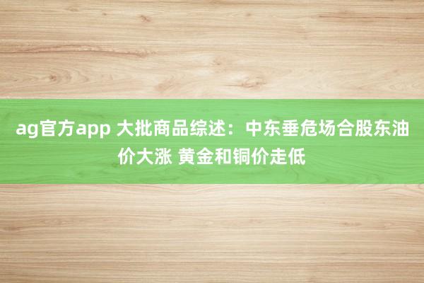 ag官方app 大批商品综述：中东垂危场合股东油价大涨 黄金和铜价走低