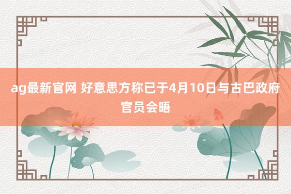 ag最新官网 好意思方称已于4月10日与古巴政府官员会晤