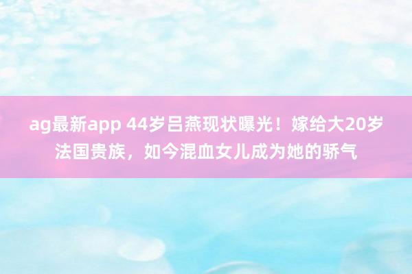 ag最新app 44岁吕燕现状曝光！嫁给大20岁法国贵族，如今混血女儿成为她的骄气