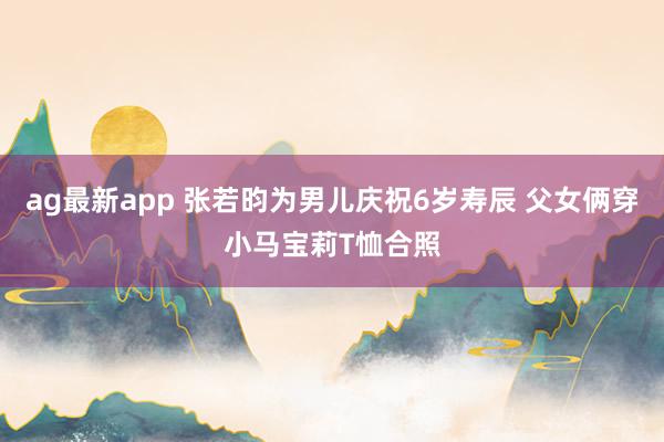 ag最新app 张若昀为男儿庆祝6岁寿辰 父女俩穿小马宝莉T恤合照