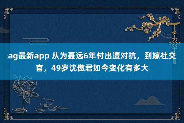 ag最新app 从为聂远6年付出遭对抗，到嫁社交官，49岁沈傲君如今变化有多大