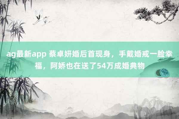 ag最新app 蔡卓妍婚后首现身，手戴婚戒一脸幸福，阿娇也在送了54万成婚典物