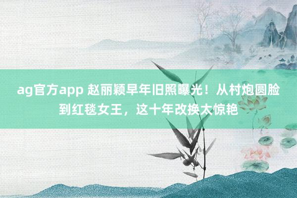 ag官方app 赵丽颖早年旧照曝光！从村炮圆脸到红毯女王，这十年改换太惊艳