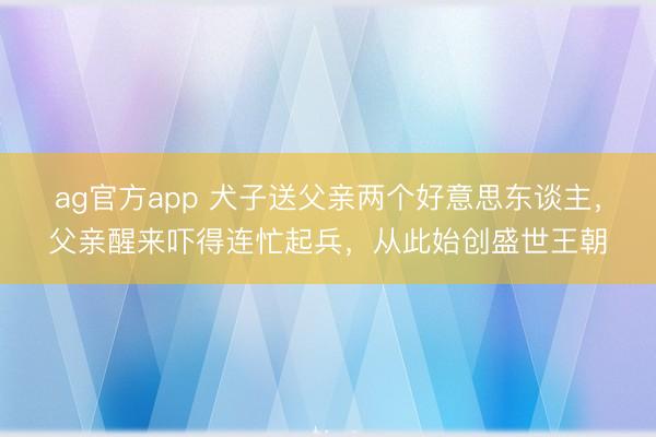 ag官方app 犬子送父亲两个好意思东谈主，父亲醒来吓得连忙起兵，从此始创盛世王朝