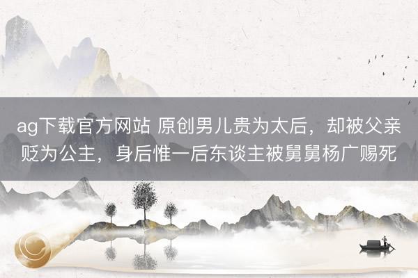 ag下载官方网站 原创男儿贵为太后，却被父亲贬为公主，身后惟一后东谈主被舅舅杨广赐死