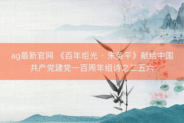 ag最新官网 《百年炬光 · 朱务平》献给中国共产党建党一百周年组诗之二五六
