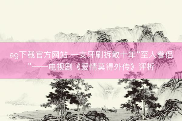 ag下载官方网站 一支牙刷拆散十年“至人眷侣”——电视剧《爱情莫得外传》评析