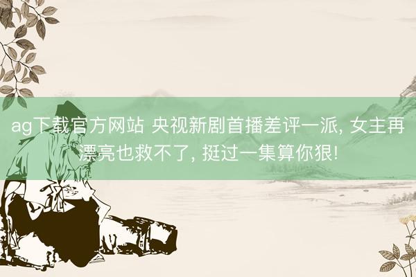 ag下载官方网站 央视新剧首播差评一派， 女主再漂亮也救不了， 挺过一集算你狠!