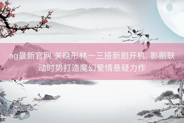 ag最新官网 关晓彤林一三搭新剧开机， 影剧联动时势打造魔幻爱情悬疑力作