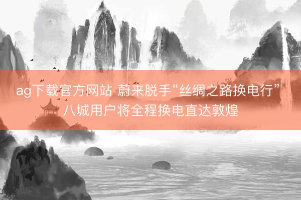 ag下载官方网站 蔚来脱手“丝绸之路换电行” 八城用户将全程换电直达敦煌