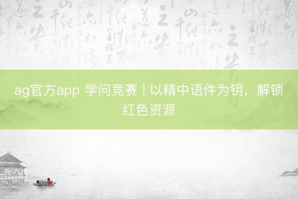 ag官方app 学问竞赛 | 以精中语件为钥，解锁红色资源