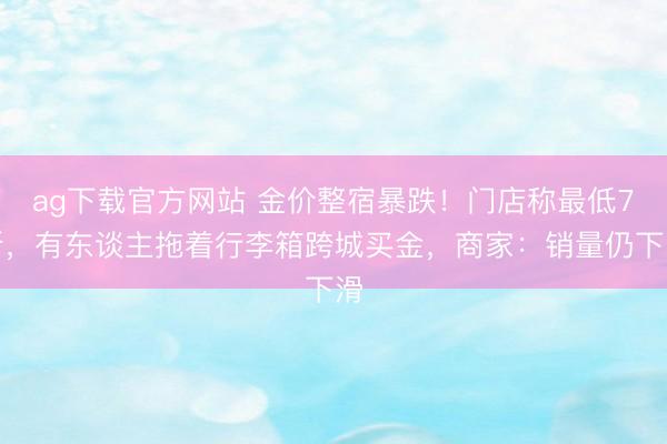 ag下载官方网站 金价整宿暴跌！门店称最低7折，有东谈主拖着行李箱跨城买金，商家：销量仍下滑