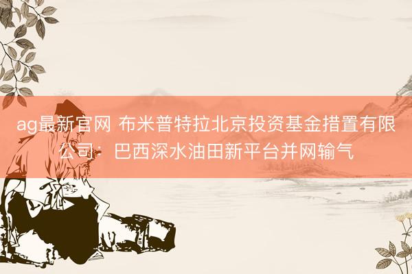 ag最新官网 布米普特拉北京投资基金措置有限公司：巴西深水油田新平台并网输气