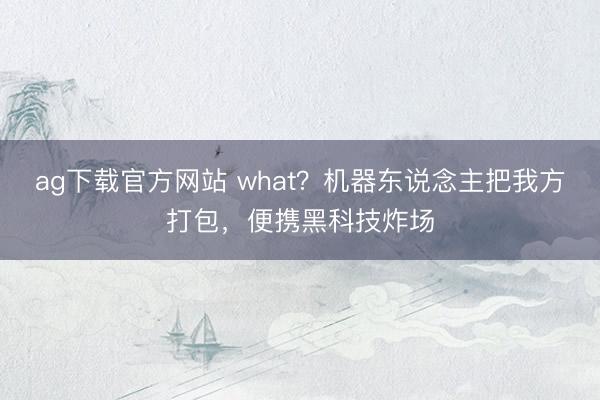 ag下载官方网站 what？机器东说念主把我方打包，便携黑科技炸场