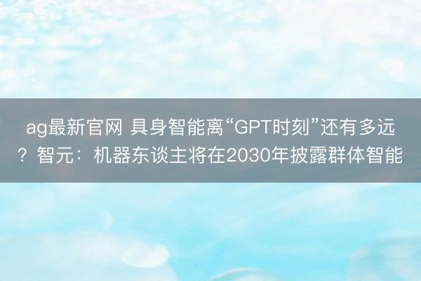 ag最新官网 具身智能离“GPT时刻”还有多远？智元：机器东谈主将在2030年披露群体智能