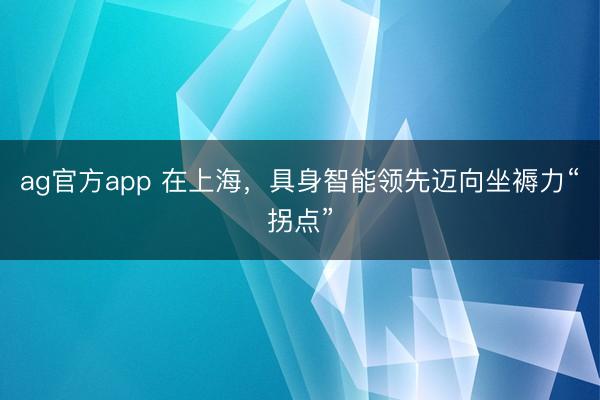 ag官方app 在上海，具身智能领先迈向坐褥力“拐点”