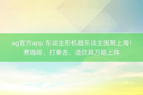 ag官方app 东谈主形机器东谈主围聚上海！煮咖啡、打拳击、造炊具万能上阵