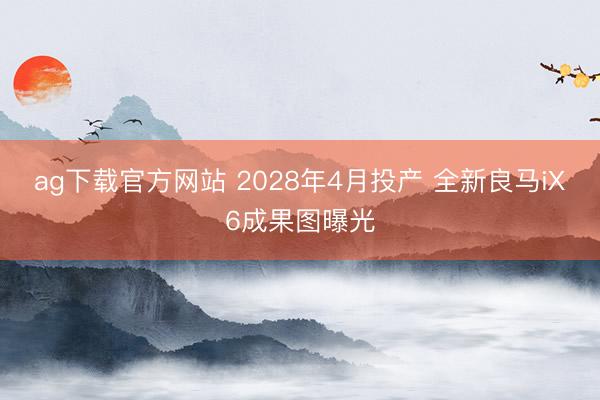 ag下载官方网站 2028年4月投产 全新良马iX6成果图曝光