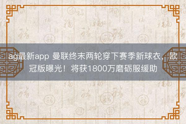ag最新app 曼联终末两轮穿下赛季新球衣，欧冠版曝光！将获1800万磨砺服缓助