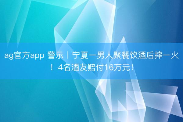 ag官方app 警示丨宁夏一男人聚餐饮酒后摔一火！4名酒友赔付16万元！