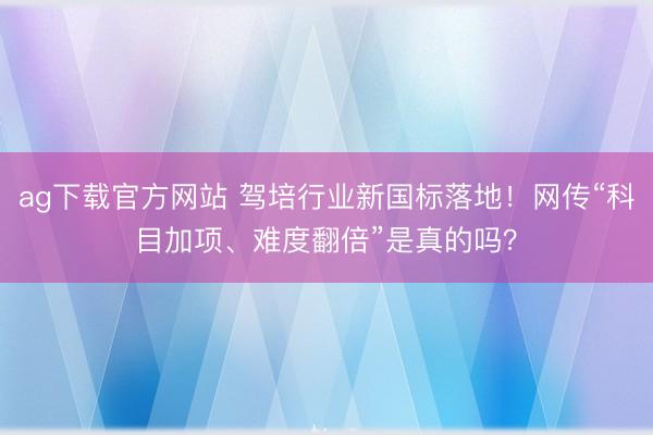 ag下载官方网站 驾培行业新国标落地！网传“科目加项、难度翻倍”是真的吗？